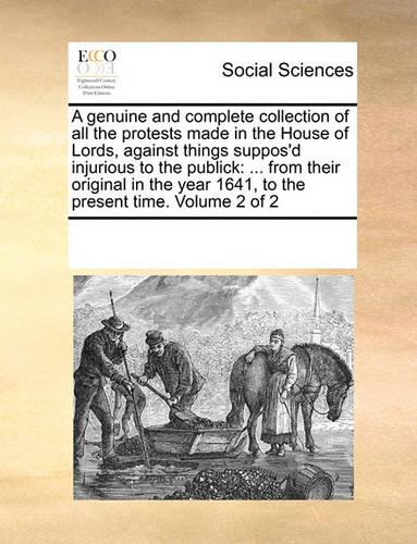 A Genuine and Complete Collection of All the Protests Made in the House of Lords, Against Things Suppos'd Injurious to the Publick