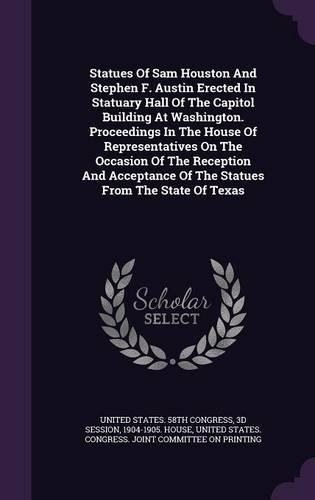 Statues Of Sam Houston And Stephen F. Austin Erected In Statuary Hall Of The Capitol Building At Washington. Proceedings In The House Of Representatives On The Occasion Of The Reception And Acceptance Of The Statues From The State Of Texas