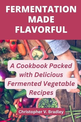 Fermentation Made Flavorful: A Cookbook Packed with Delicious Fermented Vegetable Recipes