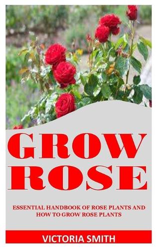 Grow Rose: Essential Handbook Of Rose Plants And How To Grow Rose Plants