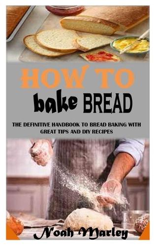 How to Bake Bread: The Definitive Handbook to Bread Baking With Great Tips and DIY Recipes