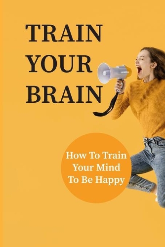 Train Your Brain: How To Train Your Mind To Be Happy: How To Train Your Mind To Think Positive