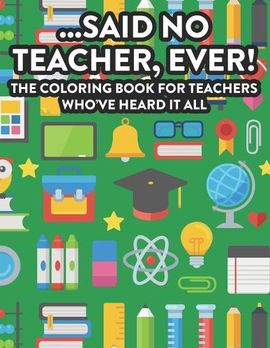 ...Said No Teacher, Ever! The Coloring Book For Teachers Who've Heard It All