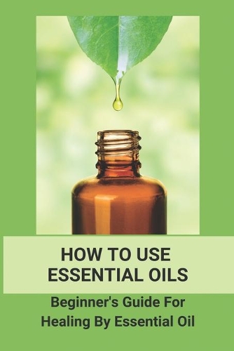 How To Use Essential Oils: Beginner' Guide For Healing By Essential Oil: Essential Oils For Aromatherapy