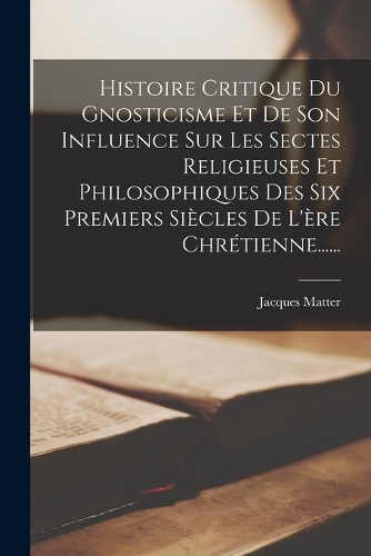 Histoire Critique Du Gnosticisme Et De Son Influence Sur Les Sectes Religieuses Et Philosophiques Des Six Premiers Siècles De L'ère Chrétienne......