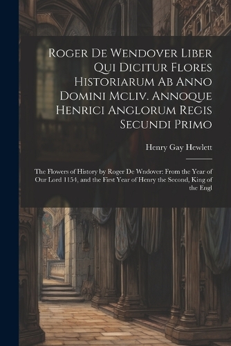 Roger De Wendover Liber Qui Dicitur Flores Historiarum Ab Anno Domini Mcliv. Annoque Henrici Anglorum Regis Secundi Primo