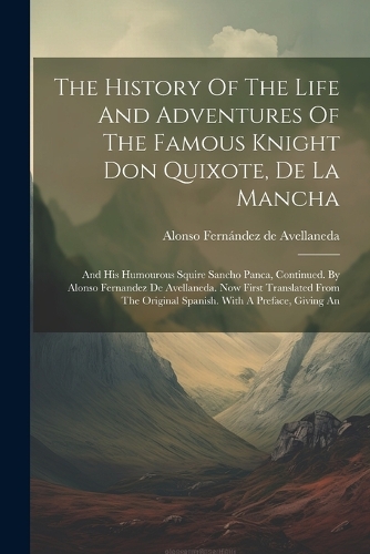 History Of The Life And Adventures Of The Famous Knight Don Quixote, De La Mancha: And His Humourous Squire Sancho Panca, Continued. By Alonso Fernandez De Avellaneda. Now First Translated From The Original Spanish. With A Preface,