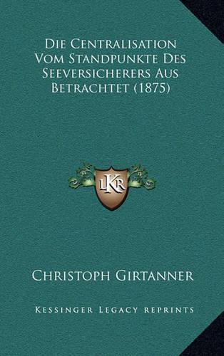 Die Centralisation Vom Standpunkte Des Seeversicherers Aus Betrachtet (1875): (German)