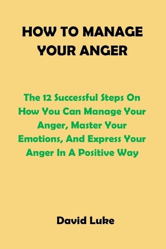 How to Manage Your Anger: The 12 Successful Steps On How You Can Manage Your Anger, Master Your Emotions, And Express Your Anger In A Positive Way