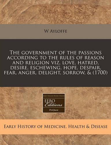 The Government of the Passions According to the Rules of Reason and Religion Viz, Love, Hatred, Desire, Eschewing, Hope, Despair, Fear, Anger, Delight, Sorrow, & (1700)