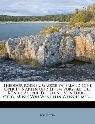 Theodor Korner: Grosse Vaterlandische Oper in 5 Akten Und Einem Vorspiel: Des Konigs Aufruf. Dichtung Von Louise Otto. Musik Von Wendelin Weissheimer...