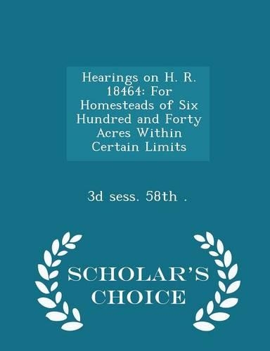 Hearings on H. R. 18464: For Homesteads of Six Hundred and Forty Acres Within Certain Limits - Scholar's Choice Edition