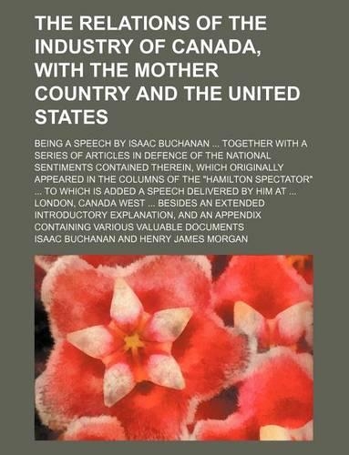 The Relations of the Industry of Canada, with the Mother Country and the United States; Being a Speech by Isaac Buchanan Together with a Series of Articles in Defence of the National Sentiments Contained Therein, Which Originally Appeared in the Co