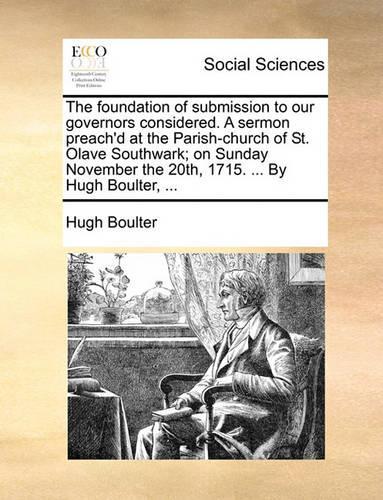 The Foundation of Submission to Our Governors Considered. a Sermon Preach'd at the Parish-Church of St. Olave Southwark; On Sunday November the 20th, 1715. ... by Hugh Boulter, ...