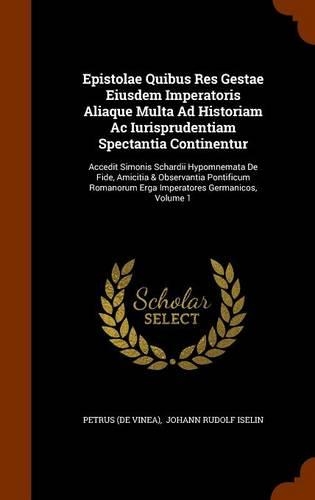 Epistolae Quibus Res Gestae Eiusdem Imperatoris Aliaque Multa Ad Historiam Ac Iurisprudentiam Spectantia Continentur: Accedit Simonis Schardii Hypomnemata De Fide, Amicitia & Observantia Pontificum Romanorum Erga Imperatores Germanicos, Volume 1