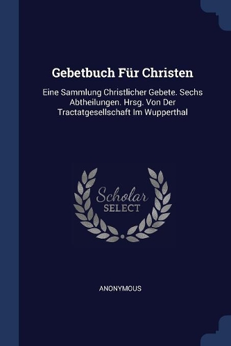 Gebetbuch Für Christen: Eine Sammlung Christlicher Gebete. Sechs Abtheilungen. Hrsg. Von Der Tractatgesellschaft Im Wupperthal