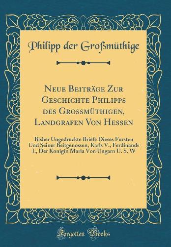 Neue Beiträge Zur Geschichte Philipps Des Grossmüthigen, Landgrafen Von Hessen: Bisher Ungedruckte Briefe Dieses Fursten Und Seiner Beitgenossen, Karls V., Ferdinands I., Der Konigin Maria Von Ungarn U. S. W (Classic Reprint)