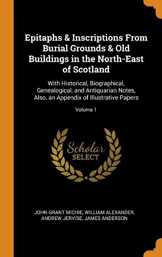 Epitaphs & Inscriptions from Burial Grounds & Old Buildings in the North-East of Scotland: With Historical, Biographical, Genealogical, and Antiquarian Notes, Also, an Appendix of Illustrative Papers; Volume 1