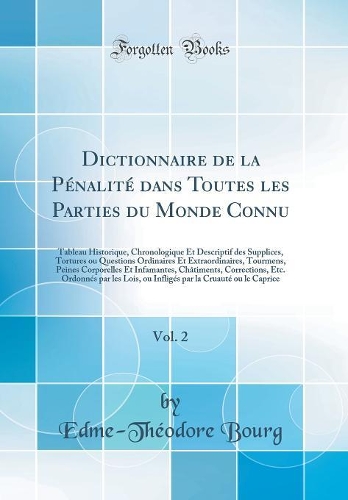 Dictionnaire de la Pénalité dans Toutes les Parties du Monde Connu, Vol. 2: Tableau Historique, Chronologique Et Descriptif des Supplices, Tortures ou Questions Ordinaires Et Extraordinaires, Tourmens, Peines Corporelles Et Infamantes, Châtiments,