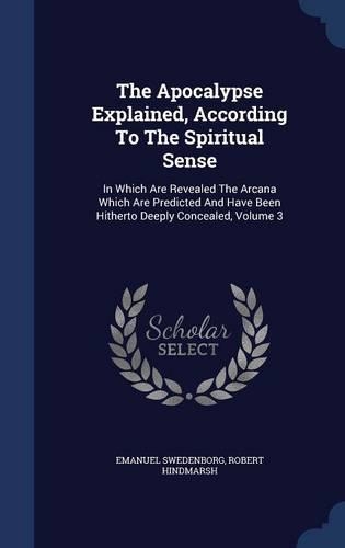 The Apocalypse Explained, According to the Spiritual Sense: In Which Are Revealed the Arcana Which Are Predicted and Have Been Hitherto Deeply Concealed, Volume 3