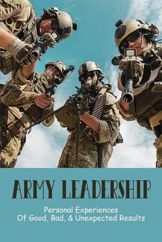 Army Leadership: Personal Experiences Of Good, Bad, & Unexpected Results: Military Leadership Traits