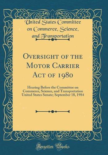 Oversight of the Motor Carrier Act of 1980: Hearing Before the Committee on Commerce, Science, and Transportation United States Senate; September 18, 1984 (Classic Reprint)