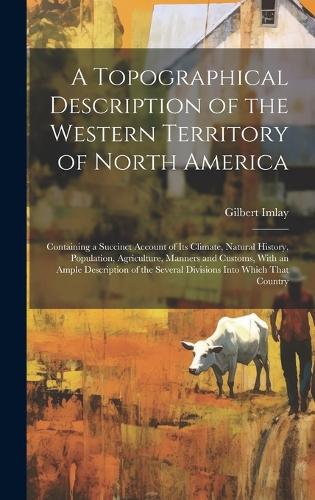 A Topographical Description of the Western Territory of North America; Containing a Succinct Account of its Climate, Natural History, Population, Agriculture, Manners and Customs, With an Ample Description of the Several Divisions Into Which That C