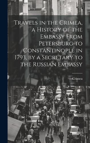 Travels in the Crimea, a History of the Embassy From Petersburg to Constantinople in 1793, by a Secretary to the Russian Embassy