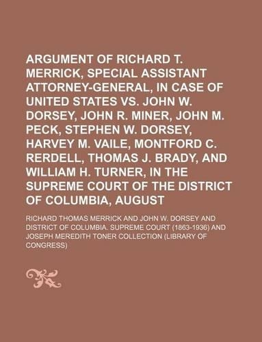 Argument of Richard T. Merrick, Special Assistant Attorney-General, in Case of the United States vs. John W. Dorsey, John R. Miner, John M. Peck, Stephen W. Dorsey, Harvey M. Vaile, Montford C. Rerdell, Thomas J. Brady, and William H. Turner, in th