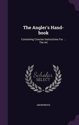 The Angler's Hand-Book: Containing Concise Instructions for ... the Art