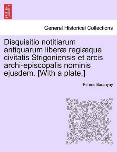 Disquisitio Notitiarum Antiquarum Liberae Regiaeque Civitatis Strigoniensis Et Arcis Archi-Episcopalis Nominis Ejusdem. [With a Plate.]: (Latin)