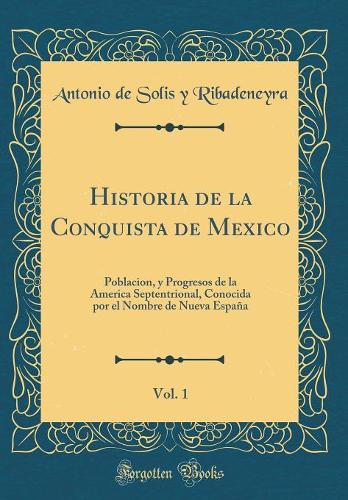 Historia de la Conquista de Mexico, Vol. 1: Poblacion, y Progresos de la America Septentrional, Conocida por el Nombre de Nueva España (Classic Reprint)