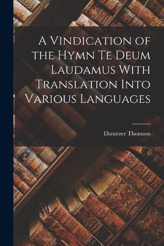 A Vindication of the Hymn Te Deum Laudamus With Translation Into Various Languages