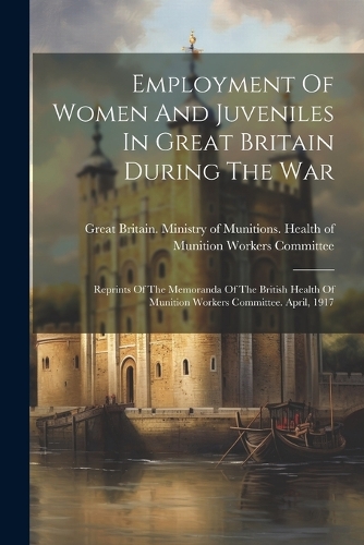 Employment Of Women And Juveniles In Great Britain During The War: Reprints Of The Memoranda Of The British Health Of Munition Workers Committee. April, 1917