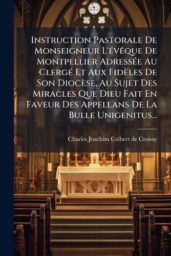Instruction Pastorale De Monseigneur L'Ã(c)vÃaque De Montpellier AdressÃ(c)e Au ClergÃ(c) Et Aux Fidèles De Son Diocèse, Au Sujet Des Miracles Que Dieu Fait En Faveur Des Appellans De La Bulle Unigenitus...