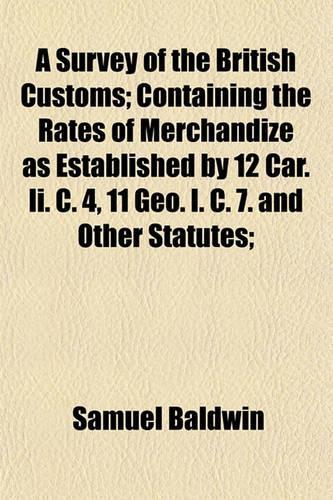 A Survey of the British Customs; Containing the Rates of Merchandize as Established by 12 Car. II. C. 4, 11 Geo. I. C. 7. and Other Statutes;