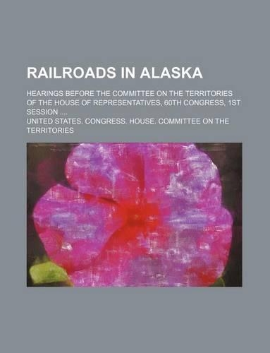 Railroads in Alaska; Hearings Before the Committee on the Territories of the House of Representatives, 60th Congress, 1st Session: (English)