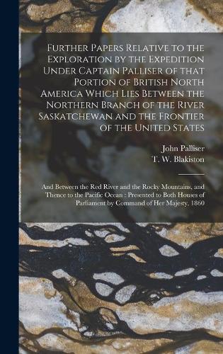 Further Papers Relative to the Exploration by the Expedition Under Captain Palliser of That Portion of British North America Which Lies Between the Northern Branch of the River Saskatchewan and the Frontier of the United States; and Between the Red