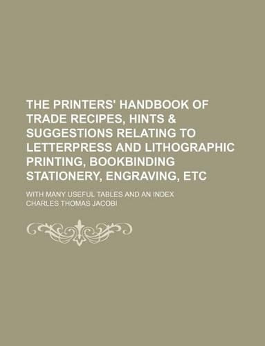 The Printers' Handbook of Trade Recipes, Hints & Suggestions Relating to Letterpress and Lithographic Printing, Bookbinding Stationery, Engraving, Etc; With Many Useful Tables and an Index