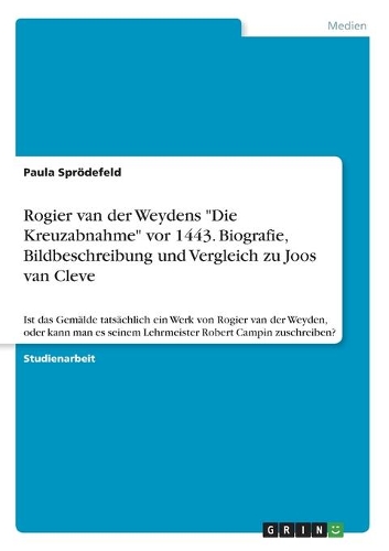 Rogier van der Weydens "Die Kreuzabnahme" vor 1443. Biografie, Bildbeschreibung und Vergleich zu Joos van Cleve: Ist das Gemälde tatsächlich ein Werk von Rogier van der Weyden, oder kann man es seinem Lehrmeister Robert Campin zuschreiben?