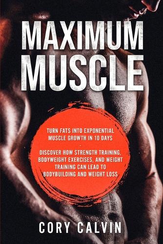 Muscle Building - Maximum Muscle: Turn Fats Into Exponential Muscle Growth in 10 Days: Discover How Strength Training, Bodyweight Exercises, and Weight Training Can Lead To Bodybuild