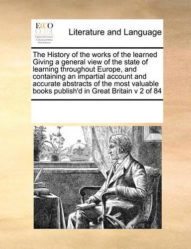 The History of the Works of the Learned Giving a General View of the State of Learning Throughout Europe, and Containing an Impartial Account and Accurate Abstracts of the Most Valuable Books Publish'd in Great Britain V 2 of 84: (English)