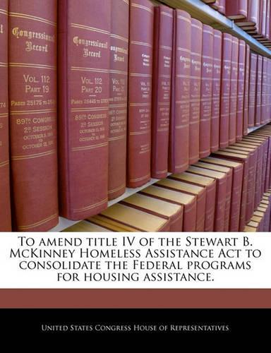 To Amend Title IV of the Stewart B. McKinney Homeless Assistance ACT to Consolidate the Federal Programs for Housing Assistance.