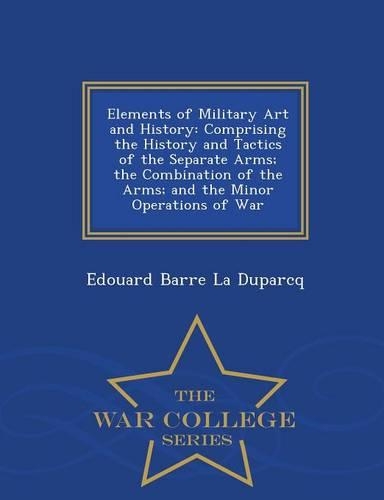 Elements of Military Art and History: Comprising the History and Tactics of the Separate Arms; The Combination of the Arms; And the Minor Operations of War - War College Series(English)
