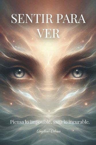 Sentir Para Ver: Piensa Lo Imposible, Sana Lo Incurable.