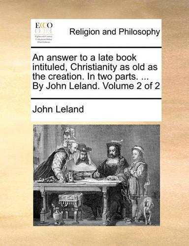 An answer to a late book intituled, Christianity as old as the creation. In two parts. ... By John Leland. Volume 2 of 2