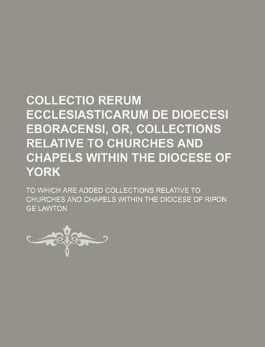 Collectio Rerum Ecclesiasticarum de Dioecesi Eboracensi, Or, Collections Relative to Churches and Chapels Within the Diocese of York; To Which Are Added Collections Relative to Churches and Chapels Within the Diocese of Ripon