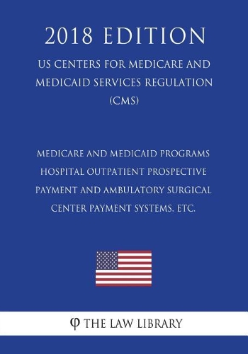 Medicare and Medicaid Programs - Hospital Outpatient Prospective Payment and Ambulatory Surgical Center Payment Systems, etc. (US Centers for Medicare and Medicaid Services Regulation) (CMS) (2018 Edition)