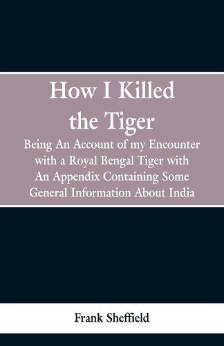 How I Killed The Tiger: Being An Account Of My Encounter With A Royal Bengal Tiger, With An Appendix Containing Some General Information About India