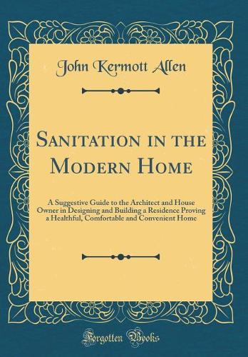 Sanitation in the Modern Home: A Suggestive Guide to the Architect and House Owner in Designing and Building a Residence Proving a Healthful, Comfortable and Convenient Home (Classic Reprint)